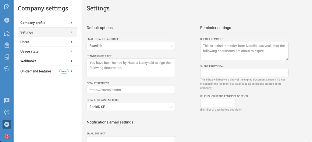 Company settings
Company profile
Settings
Users
Usage stats
Webhooks
On-demand features
NL
Settings
Default options
EMAIL DEFAULT LANGUAGE
Swedish
STANDARD GREETING
You have been invited by Natalia Luczynski to sign the
following documents:
DEFAULT REDIRECT
https://example.com
DEFAULT SIGNING METHOD
BankiD SE
Notifications email settings
EMAIL SUBJECT
Reminder settings
DEFAULT REMINDER
This is a kind reminder from Natalia Luczynski that the
following documents are about to expire.
SILENT PARTY EMAIL
This inbox will receive a copy of the signed documents, even if it's not
included in the recipient list. Applies to all envelopes created in the
company.
WHEN SHOULD THE REMINDER BE SENT?
(Number of days before end date)